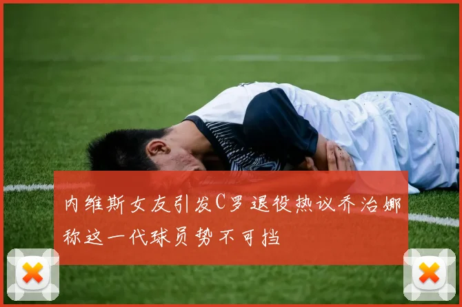 内维斯女友引发C罗退役热议乔治娜称这一代球员势不可挡