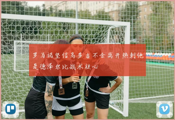 罗马诺坚信乌多吉不会离开热刺他是德泽尔比战术核心