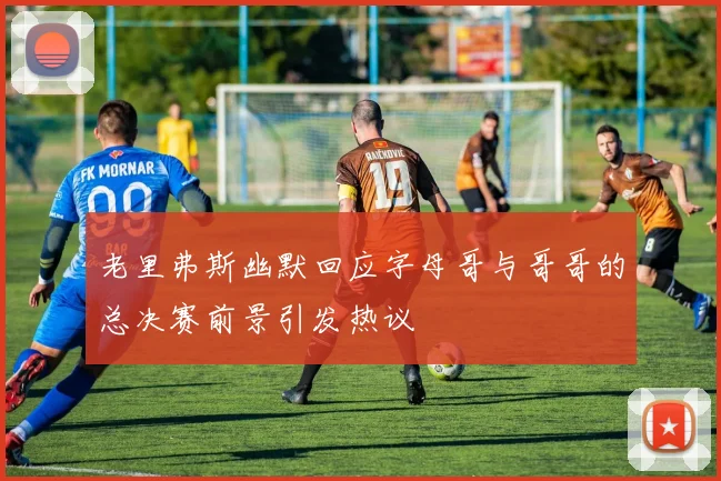 老里弗斯幽默回应字母哥与哥哥的总决赛前景引发热议