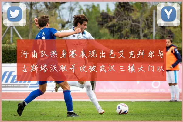 河南队热身赛表现出色艾克拜尔与古斯塔沃联手攻破武汉三镇大门以2-0获胜