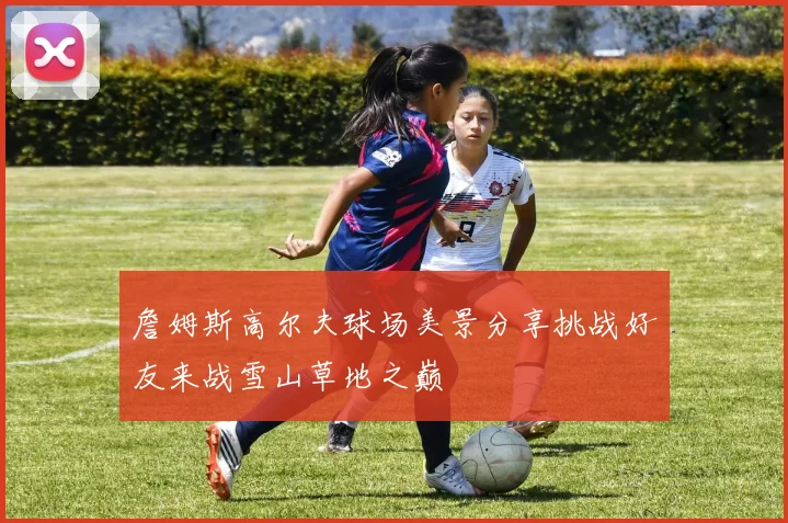 詹姆斯高尔夫球场美景分享挑战好友来战雪山草地之巅