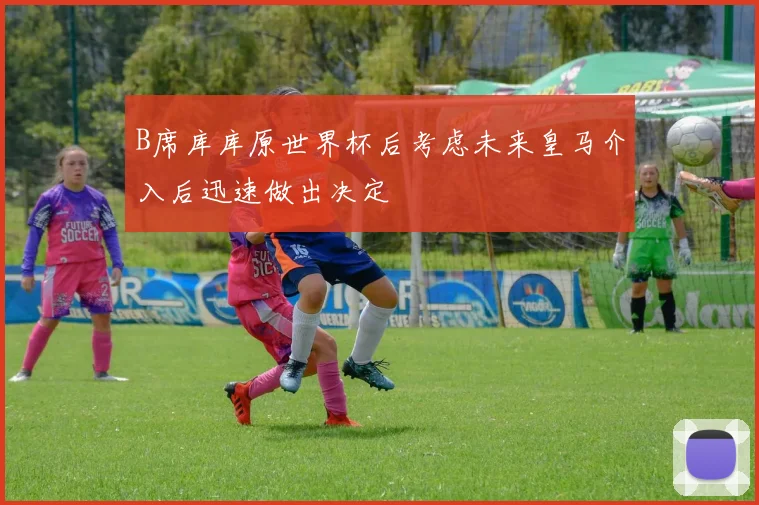 B席库库原世界杯后考虑未来皇马介入后迅速做出决定