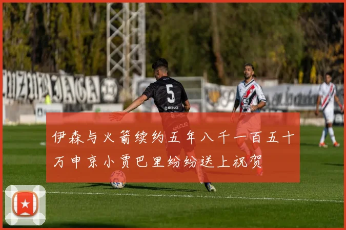 伊森与火箭续约五年八千一百五十万申京小贾巴里纷纷送上祝贺