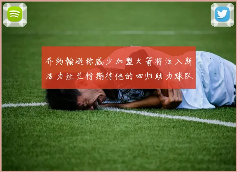 乔约翰逊称威少加盟火箭将注入新活力杜兰特期待他的回归助力球队