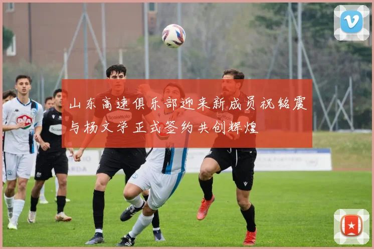 山东高速俱乐部迎来新成员祝铭震与杨文学正式签约共创辉煌