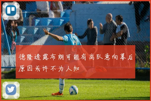 德隆透露布朗可能有离队意向幕后原因或许不为人知