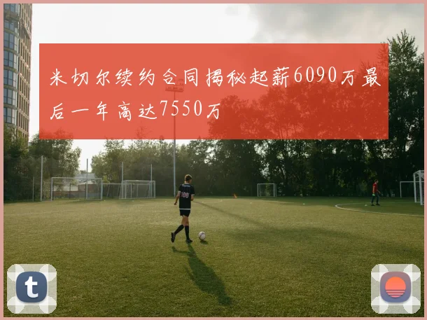 米切尔续约合同揭秘起薪6090万最后一年高达7550万