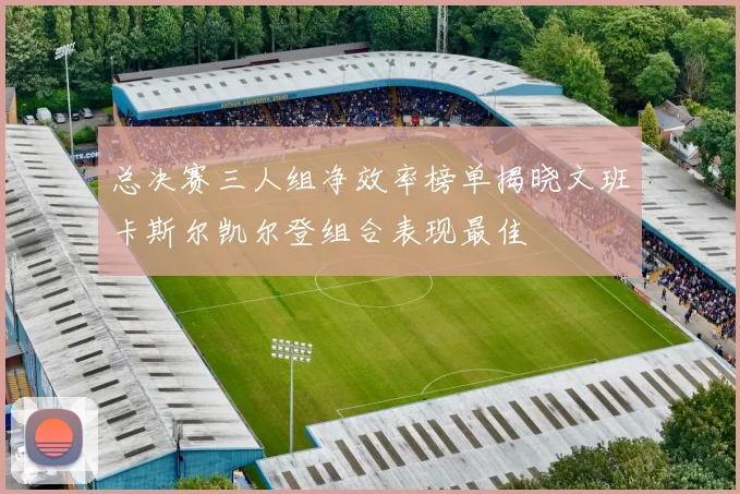 总决赛三人组净效率榜单揭晓文班卡斯尔凯尔登组合表现最佳