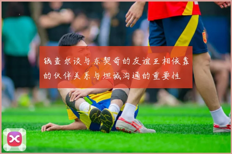 钱查尔谈与东契奇的友谊互相依靠的伙伴关系与坦诚沟通的重要性