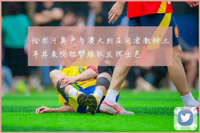 恰尔汗奥卢与澳大利亚记者激辩土耳其表现称赞球队发挥出色